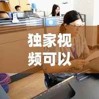 独家视频可以做什么，优质独家视频 