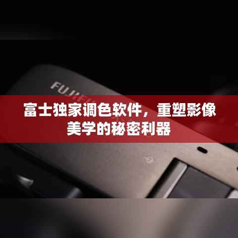 富士独家调色软件,重塑影像美学的秘密利器
