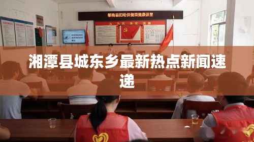 湘潭县城东乡最新热点新闻速递