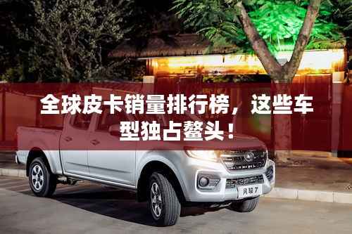 全球皮卡销量排行榜,这些车型独占鳌头!