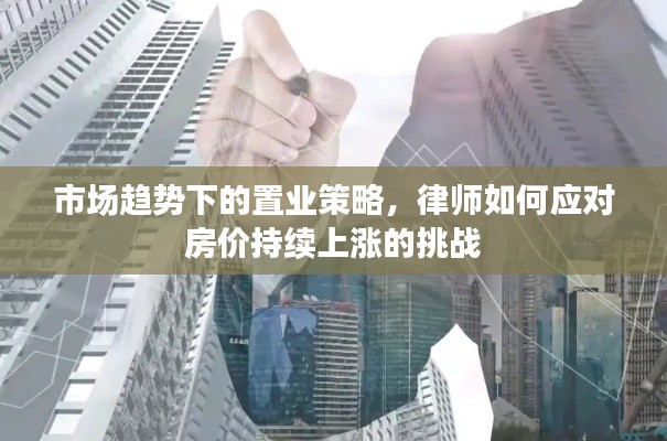 市场趋势下的置业策略,律师如何应对房价持续上涨的挑战