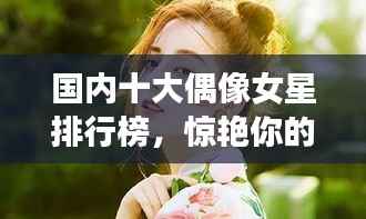国内十大偶像女星排行榜,惊艳你的眼球!